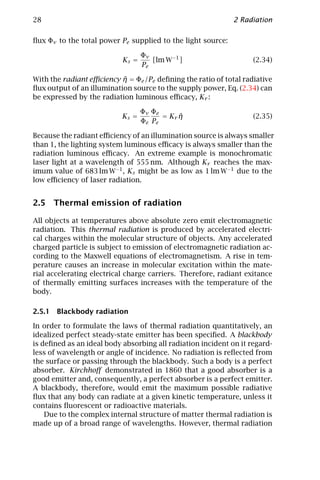 28                                                           2 Radiation

ﬂux Φν to the total power Pe supplied to the light source:

                                  Φν
                           Ks =      [lm W−1 ]                     (2.34)
                                  Pe

                           ˜
With the radiant eﬃciency η = Φe /Pe deﬁning the ratio of total radiative
ﬂux output of an illumination source to the supply power, Eq. (2.34) can
be expressed by the radiation luminous eﬃcacy, Kr :

                                  Φν Φe
                           Ks =              ˜
                                        = Kr η                     (2.35)
                                  Φe Pe

Because the radiant eﬃciency of an illumination source is always smaller
than 1, the lighting system luminous eﬃcacy is always smaller than the
radiation luminous eﬃcacy. An extreme example is monochromatic
laser light at a wavelength of 555 nm. Although Kr reaches the max-
imum value of 683 lm W−1 , Ks might be as low as 1 lm W−1 due to the
low eﬃciency of laser radiation.


2.5 Thermal emission of radiation

All objects at temperatures above absolute zero emit electromagnetic
radiation. This thermal radiation is produced by accelerated electri-
cal charges within the molecular structure of objects. Any accelerated
charged particle is subject to emission of electromagnetic radiation ac-
cording to the Maxwell equations of electromagnetism. A rise in tem-
perature causes an increase in molecular excitation within the mate-
rial accelerating electrical charge carriers. Therefore, radiant exitance
of thermally emitting surfaces increases with the temperature of the
body.

2.5.1 Blackbody radiation

In order to formulate the laws of thermal radiation quantitatively, an
idealized perfect steady-state emitter has been speciﬁed. A blackbody
is deﬁned as an ideal body absorbing all radiation incident on it regard-
less of wavelength or angle of incidence. No radiation is reﬂected from
the surface or passing through the blackbody. Such a body is a perfect
absorber. Kirchhoﬀ demonstrated in 1860 that a good absorber is a
good emitter and, consequently, a perfect absorber is a perfect emitter.
A blackbody, therefore, would emit the maximum possible radiative
ﬂux that any body can radiate at a given kinetic temperature, unless it
contains ﬂuorescent or radioactive materials.
    Due to the complex internal structure of matter thermal radiation is
made up of a broad range of wavelengths. However, thermal radiation
 