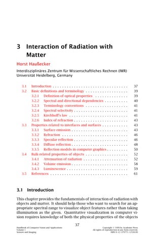 3 Interaction of Radiation with
  Matter
Horst Haußecker
Interdisziplinäres Zentrum für Wissenschaftliches Rechnen (IWR)
Universität Heidelberg, Germany


    3.1       Introduction . . . . . . . . . . . . . . . . . . . . . . . . . . . . . . . .                 37
    3.2       Basic deﬁnitions and terminology . . . . . . . . . . . . . . . . . .                         39
              3.2.1       Deﬁnition of optical properties . . . . . . . . . . . . . .                      39
              3.2.2       Spectral and directional dependencies . . . . . . . . . .                        40
              3.2.3       Terminology conventions . . . . . . . . . . . . . . . . . .                      41
              3.2.4       Spectral selectivity . . . . . . . . . . . . . . . . . . . . . . .               41
              3.2.5       Kirchhoﬀ’s law . . . . . . . . . . . . . . . . . . . . . . . . .                 41
              3.2.6       Index of refraction . . . . . . . . . . . . . . . . . . . . . . .                43
    3.3       Properties related to interfaces and surfaces . . . . . . . . . . .                          43
              3.3.1       Surface emission . . . . . . . . . . . . . . . . . . . . . . . .                 43
              3.3.2       Refraction . . . . . . . . . . . . . . . . . . . . . . . . . . . .               46
              3.3.3       Specular reﬂection . . . . . . . . . . . . . . . . . . . . . . .                 46
              3.3.4       Diﬀuse reﬂection . . . . . . . . . . . . . . . . . . . . . . . .                 48
              3.3.5       Reﬂection models in computer graphics . . . . . . . . .                          50
    3.4       Bulk-related properties of objects . . . . . . . . . . . . . . . . . .                       52
              3.4.1       Attenuation of radiation . . . . . . . . . . . . . . . . . . .                   52
              3.4.2       Volume emission . . . . . . . . . . . . . . . . . . . . . . . .                  58
              3.4.3       Luminescence . . . . . . . . . . . . . . . . . . . . . . . . . .                 59
    3.5       References . . . . . . . . . . . . . . . . . . . . . . . . . . . . . . . . .                 61




3.1 Introduction

This chapter provides the fundamentals of interaction of radiation with
objects and matter. It should help those who want to search for an ap-
propriate spectral range to visualize object features rather than taking
illumination as the given. Quantitative visualization in computer vi-
sion requires knowledge of both the physical properties of the objects

                                                  37
Handbook of Computer Vision and Applications                                Copyright © 1999 by Academic Press
Volume 1                                                        All rights of reproduction in any form reserved.
Sensors and Imaging                                                                 ISBN 0–12–379771–3/$30.00
 