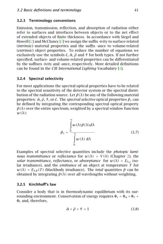 3.2 Basic deﬁnitions and terminology                                     41

3.2.3 Terminology conventions

Emission, transmission, reﬂection, and absorption of radiation either
refer to surfaces and interfaces between objects or to the net eﬀect
of extended objects of ﬁnite thickness. In accordance with Siegel and
Howell [2] and McCluney [3] we assign the suﬃx -ivity to surface-related
(intrinsic) material properties and the suﬃx -ance to volume-related
(extrinsic) object properties. To reduce the number of equations we
exclusively use the symbols ˜, α, ρ and τ for both types. If not further
                                ˜ ˜     ˜
speciﬁed, surface- and volume-related properties can be diﬀerentiated
by the suﬃxes -ivity and -ance, respectively. More detailed deﬁnitions
can be found in the CIE International Lighting Vocabulary [4].

3.2.4 Spectral selectivity

For most applications the spectral optical properties have to be related
to the spectral sensitivity of the detector system or the spectral distri-
                                      ˜
bution of the radiation source. Let p(λ) be any of the following material
properties: α, ρ, τ , or ˜. The spectral selective optical properties ps can
            ˜ ˜ ˜                                                     ˜
be deﬁned by integrating the corresponding spectral optical property
˜
p(λ) over the entire spectrum, weighted by a spectral window function
w(λ):
                                  ∞

                                          ˜
                                      w(λ)p(λ)dλ
                                  0
                           ˜
                           ps =       ∞                                (3.7)
                                          w(λ) dλ
                                      0

Examples of spectral selective quantities include the photopic lumi-
nous transmittance or reﬂectance for w(λ) = V (λ) (Chapter 2), the
solar transmittance, reﬂectance, or absorptance for w(λ) = Eλ,s (so-
lar irradiance), and the emittance of an object at temperature T for
                                                              ˜
w(λ) = Eλ,b (T ) (blackbody irradiance). The total quantities p can be
                         ˜
obtained by integrating p(λ) over all wavelengths without weighting.

3.2.5 Kirchhoﬀ’s law

Consider a body that is in thermodynamic equilibrium with its sur-
rounding environment. Conservation of energy requires Φi = Φa + Φr +
Φt and, therefore,

                              ˜ ˜ ˜
                              α+ρ+τ =1                                 (3.8)
 