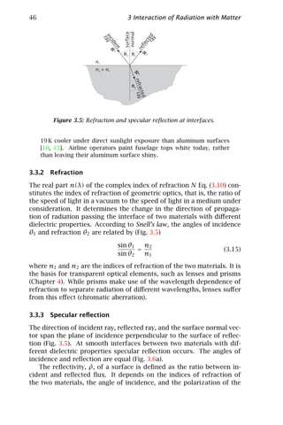 46                                          3 Interaction of Radiation with Matter




                                           surface
                                           normal


                                                             ra ed
                             in ay




                                                                y
                               r
                                cid




                                                              ct
                                                          fle
                                    en
                                  Φi




                                                       re
                                       t
                                           θ1 θ1           Φr
                        n1
                        n2 > n1
                       Φ (z)                     Φt




                                                     refr ray
                                               θ2




                                                         acte
                                                             d
         Figure 3.5: Refraction and specular reﬂection at interfaces.


     19 K cooler under direct sunlight exposure than aluminum surfaces
     [10, 11]. Airline operators paint fuselage tops white today, rather
     than leaving their aluminum surface shiny.


3.3.2 Refraction

The real part n(λ) of the complex index of refraction N Eq. (3.10) con-
stitutes the index of refraction of geometric optics, that is, the ratio of
the speed of light in a vacuum to the speed of light in a medium under
consideration. It determines the change in the direction of propaga-
tion of radiation passing the interface of two materials with diﬀerent
dielectric properties. According to Snell’s law, the angles of incidence
θ1 and refraction θ2 are related by (Fig. 3.5)

                                       sin θ1   n2
                                              =                             (3.15)
                                       sin θ2   n1

where n1 and n2 are the indices of refraction of the two materials. It is
the basis for transparent optical elements, such as lenses and prisms
(Chapter 4). While prisms make use of the wavelength dependence of
refraction to separate radiation of diﬀerent wavelengths, lenses suﬀer
from this eﬀect (chromatic aberration).

3.3.3 Specular reﬂection

The direction of incident ray, reﬂected ray, and the surface normal vec-
tor span the plane of incidence perpendicular to the surface of reﬂec-
tion (Fig. 3.5). At smooth interfaces between two materials with dif-
ferent dielectric properties specular reﬂection occurs. The angles of
incidence and reﬂection are equal (Fig. 3.6a).
                     ˜
   The reﬂectivity, ρ, of a surface is deﬁned as the ratio between in-
cident and reﬂected ﬂux. It depends on the indices of refraction of
the two materials, the angle of incidence, and the polarization of the
 