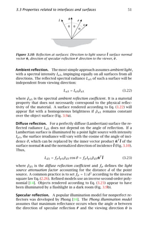 3.3 Properties related to interfaces and surfaces                          51

                                   n
                            l              r
                                               v
                                   θ   θ
                                           α




Figure 3.10: Reﬂection at surfaces: Direction to light source ¯ surface normal
                                                                l
       ¯                                  ¯                          ¯
vector n, direction of specular reﬂection r direction to the viewer, v .


Ambient reﬂection. The most simple approach assumes ambient light ,
with a spectral intensity Iaλ , impinging equally on all surfaces from all
directions. The reﬂected spectral radiance Laλ of such a surface will be
independent from viewing direction:

                                          ˜
                                Laλ = Iaλ ρaλ                          (3.22)

        ˜
where ρaλ is the spectral ambient reﬂection coeﬃcient . It is a material
property that does not necessarily correspond to the physical reﬂec-
tivity of the material. A surface rendered according to Eq. (3.22) will
                                                ˜
appear ﬂat with a homogeneous brightness if ρaλ remains constant
over the object surface (Fig. 3.9a).

Diﬀuse reﬂection. For a perfectly diﬀuse (Lambertian) surface the re-
ﬂected radiance Ldλ does not depend on the angle of reﬂection. If a
Lambertian surface is illuminated by a point light source with intensity
Ipλ , the surface irradiance will vary with the cosine of the angle of inci-
dence θ, which can be replaced by the inner vector product nT ¯ of the
                                                                 ¯ l
surface normal n and the normalized direction of incidence ¯ (Fig. 3.10).
                  ¯                                            l
Thus,

                   Ldλ = fp Ipλ ρdλ cos θ = fp Ipλ ρdλ nT ¯
                                ˜                  ˜ ¯ l               (3.23)

        ˜
where ρdλ is the diﬀuse reﬂection coeﬃcient and fp deﬁnes the light
source attenuation factor accounting for the distance d of the point
source. A common practice is to set fp = 1/d2 according to the inverse
square law Eq. (2.26). Reﬁned models use an inverse second-order poly-
nomial [14]. Objects rendered according to Eq. (3.23) appear to have
been illuminated by a ﬂashlight in a dark room (Fig. 3.9b).

Specular reﬂection. A popular illumination model for nonperfect re-
ﬂectors was developed by Phong [16]. The Phong illumination model
assumes that maximum reﬂectance occurs when the angle α between
                                    ¯                           ¯
the direction of specular reﬂection r and the viewing direction v is
 
