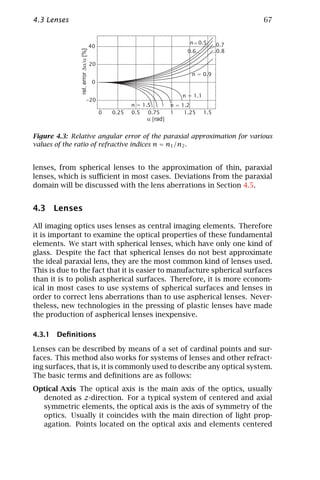 4.3 Lenses                                                               67




Figure 4.3: Relative angular error of the paraxial approximation for various
values of the ratio of refractive indices n = n1 /n2 .


lenses, from spherical lenses to the approximation of thin, paraxial
lenses, which is suﬃcient in most cases. Deviations from the paraxial
domain will be discussed with the lens aberrations in Section 4.5.


4.3 Lenses

All imaging optics uses lenses as central imaging elements. Therefore
it is important to examine the optical properties of these fundamental
elements. We start with spherical lenses, which have only one kind of
glass. Despite the fact that spherical lenses do not best approximate
the ideal paraxial lens, they are the most common kind of lenses used.
This is due to the fact that it is easier to manufacture spherical surfaces
than it is to polish aspherical surfaces. Therefore, it is more econom-
ical in most cases to use systems of spherical surfaces and lenses in
order to correct lens aberrations than to use aspherical lenses. Never-
theless, new technologies in the pressing of plastic lenses have made
the production of aspherical lenses inexpensive.

4.3.1 Deﬁnitions

Lenses can be described by means of a set of cardinal points and sur-
faces. This method also works for systems of lenses and other refract-
ing surfaces, that is, it is commonly used to describe any optical system.
The basic terms and deﬁnitions are as follows:
Optical Axis The optical axis is the main axis of the optics, usually
  denoted as z-direction. For a typical system of centered and axial
  symmetric elements, the optical axis is the axis of symmetry of the
  optics. Usually it coincides with the main direction of light prop-
  agation. Points located on the optical axis and elements centered
 