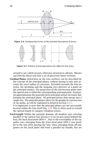68                                                           4 Imaging Optics




     Figure 4.4: Fundamental terms of the paraxial description of lenses.




            P P'         P P'     P P'        P        P'


        Figure 4.5: Position of principal planes for diﬀerent lens types.


     around it are called on-axis, otherwise denoted as oﬀ-axis. Mirrors
     can fold the linear axis into a set of piecewise linear sections.
Cardinal Planes Refraction on the lens surfaces can be described by
   the concept of the principal planes, without having to take into ac-
   count the exact radius of curvature. Extended towards the lens in-
   terior, the incoming and the outgoing rays intersect at a point on
   the principal surface. The projection of the intersection point onto
   the optical axis is called the corresponding principal point. In parax-
   ial approximation the generally bent principal surface becomes ﬂat,
   forming the principal plane. All principal points than merge into a
   single one. The principal planes allow for the graphical construction
   of ray paths, as will be explained in detail in Section 4.3.5.
   It is important to note that the principal planes are not necessarily
   located within the lens itself (Fig. 4.5). This is often used to extend
   the optical length of compact telephoto lenses.
Focal Length Within the paraxial domain, all incident rays entering
   parallel to the optical axis intersect at an on-axis point behind the
   lens, the back focal point (BFP) F . Due to the reversibility of the ray
   paths, rays emerging from the front focal point (FFP) F run paral-
   lel to the axis after passing the lens. Rays emerging from oﬀ-axis
   points on the focal plane still form a parallel ray bundle, but are
 