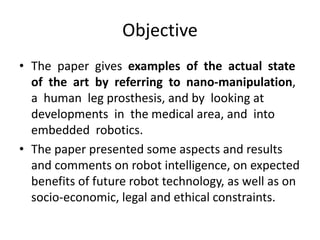 Objective
• The paper gives examples of the actual state
of the art by referring to nano-manipulation,
a human leg prosthesis, and by looking at
developments in the medical area, and into
embedded robotics.
• The paper presented some aspects and results
and comments on robot intelligence, on expected
benefits of future robot technology, as well as on
socio-economic, legal and ethical constraints.
 