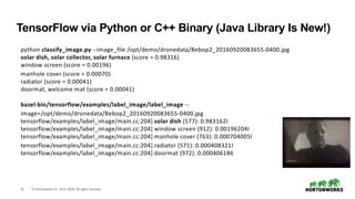 18 ©HortonworksInc. 2011–2018. All rightsreserved.
python classify_image.py --image_file /opt/demo/dronedata/Bebop2_20160920083655-0400.jpg
solar dish, solar collector, solar furnace (score = 0.98316)
window screen (score = 0.00196)
manhole cover (score = 0.00070)
radiator (score = 0.00041)
doormat, welcome mat (score = 0.00041)
bazel-bin/tensorflow/examples/label_image/label_image --
image=/opt/demo/dronedata/Bebop2_20160920083655-0400.jpg
tensorflow/examples/label_image/main.cc:204] solar dish (577): 0.983162I
tensorflow/examples/label_image/main.cc:204] window screen (912): 0.00196204I
tensorflow/examples/label_image/main.cc:204] manhole cover (763): 0.000704005I
tensorflow/examples/label_image/main.cc:204] radiator (571): 0.000408321I
tensorflow/examples/label_image/main.cc:204] doormat (972): 0.000406186
TensorFlow via Python or C++ Binary (Java Library Is New!)
 