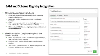 43 ©HortonworksInc. 2011–2018. All rightsreserved.
SAM and Schema Registry Integration
• Streaming Apps Require a Schema
• Unlike NiFi, SAM requires a schema to build streaming
analytics applications.
• Every SAM builder component requires a schema to
function.
• SAM’s primary mechanism for connecting to a stream of
data is Kafka, but Kafka does not have a schema.
• This is where HDF’s Schema Registry component becomes
incredibly valuable.
• SAM’s Kafka Source Component integrated with
Schema Registry
• When you configure a Kafka source and supply kafka topic,
SAM calls the Schema Registry.
• Using the Kafka topic as the key, SAM will retrieve the
schema.
• This schema is then displayed on the tile component, and
is passed to downstream components.
 