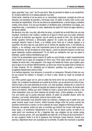 C
CO
OM
MU
UN
NI
IC
CA
AC
CI
IÓ
ÓN
N I
IN
NT
TE
EG
GR
RA
AL
L 6
6T
TO
O
G
GR
RA
AD
DO
O D
DE
E P
PR
RI
IM
MA
AR
RI
IA
A
109
tapia, graznaba "¡cau, cau!", de frío que tenía. Sólo de pensarlo le daban a uno escalofríos.
Sí, el pobre patito feo no lo estaba pasando muy bien.
Cierta tarde, mientras el sol se ponía en un maravilloso crepúsculo, emergió de entre los
arbustos una bandada de grandes y hermosas aves. El patito no había visto nunca unos
animales tan espléndidos. Eran de una blancura resplandeciente, y tenían largos y esbeltos
cuellos. Eran cisnes. A la vez que lanzaban un fantástico grito, extendieron sus largas, sus
magníficas alas, y remontaron el vuelo, alejándose de aquel frío hacia los lagos abiertos y
las tierras cálidas.
Se elevaron muy alto, muy alto, allá entre los aires, y el patito feo se sintió lleno de una rara
inquietud. Comenzó a dar vueltas y vueltas en el agua lo mismo que una rueda, estirando
el cuello en la dirección que seguían, que él mismo se asustó al oírlo. ¡Ah, jamás podría
olvidar aquellos hermosos y afortunados pájaros! En cuanto los perdió de vista, se
sumergió derecho hasta el fondo, y se hallaba como fuera de sí cuando regresó a la
superficie. No tenía idea de cuál podría ser el nombre de aquellas aves, ni de adónde se
dirigían, y, sin embargo, eran más importantes para él que todas las que había conocido
hasta entonces. No las envidiaba en modo alguno: ¿cómo se atrevería siquiera a soñar que
aquel esplendor pudiera pertenecerle? Ya se daría por satisfecho con que los patos lo
tolerasen, ¡pobre criatura estrafalaria que era!
¡Cuán frío se presentaba aquel invierno! El patito se veía forzado a nadar incesantemente
para impedir que el agua se congelase en torno suyo. Pero cada noche el hueco en que
nadaba se hacía más y más pequeño. Vino luego una helada tan fuerte, que el patito, para
que el agua no se cerrase definitivamente, ya tenía que mover las patas todo el tiempo en
el hielo crujiente. Por fin, debilitado por el esfuerzo, quedóse muy quieto y comenzó a
congelarse rápidamente sobre el hielo.
A la mañana siguiente, muy temprano, lo encontró un campesino. Rompió el hielo con uno
de sus zuecos de madera, lo recogió y lo llevó a casa, donde su mujer se encargó de
revivirlo.
Los niños querían jugar con él, pero el patito feo tenía terror de sus travesuras y, con el
miedo, fue a meterse revoloteando en la paila de la leche, que se derramó por todo el piso.
Gritó la mujer y dio unas palmadas en el aire, y él, más asustado, metióse de un vuelo en el
barril de la mantequilla, y desde allí lanzóse de cabeza al cajón de la harina, de donde salió
hecho una lástima. ¡Había que verlo! Chillaba la mujer y quería darle con la escoba, y los
niños tropezaban unos con otros tratando de echarle mano. ¡Cómo gritaban y se reían!…
Fue una suerte que la puerta estuviese abierta. El patito se precipitó afuera, entre los
arbustos, y se hundió, atolondrado, entre la nieve recién caída.
Pero sería demasiado cruel describir todas las miserias y trabajos que el patito tuvo que
pasar durante aquel crudo invierno. Había buscado refugio entre los juncos cuando las
alondras comenzaron a cantar y el sol a calentar de nuevo: llegaba la hermosa primavera.
Entonces, de repente, probó sus alas: el zumbido que hicieron fue mucho más fuerte que
otras veces, y lo arrastraron rápidamente a lo alto. Casi sin darse cuenta, se halló en un
vasto jardín con manzanos en flor y fragantes lilas, que colgaban de las verdes ramas
sobre un sinuoso arroyo. ¡Oh, qué agradable era estar allí, en la frescura de la primavera! Y
en eso surgieron frente a él de la espesura tres hermosos cisnes blancos, rizando sus
plumas y dejándose llevar con suavidad por la corriente. El patito feo reconoció a aquellas
 