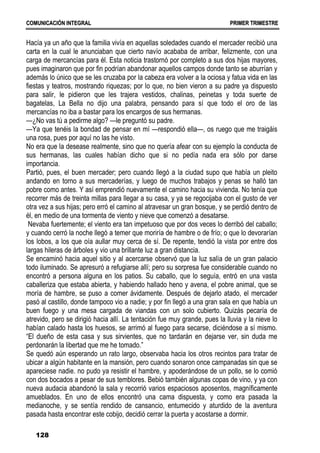C
CO
OM
MU
UN
NI
IC
CA
AC
CI
IÓ
ÓN
N I
IN
NT
TE
EG
GR
RA
AL
L P
PR
RI
IM
ME
ER
R T
TR
RI
IM
ME
ES
ST
TR
RE
E
128
Hacía ya un año que la familia vivía en aquellas soledades cuando el mercader recibió una
carta en la cual le anunciaban que cierto navío acababa de arribar, felizmente, con una
carga de mercancías para él. Esta noticia trastornó por completo a sus dos hijas mayores,
pues imaginaron que por fin podrían abandonar aquellos campos donde tanto se aburrían y
además lo único que se les cruzaba por la cabeza era volver a la ociosa y fatua vida en las
fiestas y teatros, mostrando riquezas; por lo que, no bien vieron a su padre ya dispuesto
para salir, le pidieron que les trajera vestidos, chalinas, peinetas y toda suerte de
bagatelas, La Bella no dijo una palabra, pensando para sí que todo el oro de las
mercancías no iba a bastar para los encargos de sus hermanas.
—¿No vas tú a pedirme algo? —le preguntó su padre.
—Ya que tenéis la bondad de pensar en mí —respondió ella—, os ruego que me traigáis
una rosa, pues por aquí no las he visto.
No era que la desease realmente, sino que no quería afear con su ejemplo la conducta de
sus hermanas, las cuales habían dicho que si no pedía nada era sólo por darse
importancia.
Partió, pues, el buen mercader; pero cuando llegó a la ciudad supo que había un pleito
andando en torno a sus mercaderías, y luego de muchos trabajos y penas se halló tan
pobre como antes. Y así emprendió nuevamente el camino hacia su vivienda. No tenía que
recorrer más de treinta millas para llegar a su casa, y ya se regocijaba con el gusto de ver
otra vez a sus hijas; pero erró el camino al atravesar un gran bosque, y se perdió dentro de
él, en medio de una tormenta de viento y nieve que comenzó a desatarse.
Nevaba fuertemente; el viento era tan impetuoso que por dos veces lo derribó del caballo;
y cuando cerró la noche llegó a temer que moriría de hambre o de frío; o que lo devorarían
los lobos, a los que oía aullar muy cerca de sí. De repente, tendió la vista por entre dos
largas hileras de árboles y vio una brillante luz a gran distancia.
Se encaminó hacia aquel sitio y al acercarse observó que la luz salía de un gran palacio
todo iluminado. Se apresuró a refugiarse allí; pero su sorpresa fue considerable cuando no
encontró a persona alguna en los patios. Su caballo, que lo seguía, entró en una vasta
caballeriza que estaba abierta, y habiendo hallado heno y avena, el pobre animal, que se
moría de hambre, se puso a comer ávidamente. Después de dejarlo atado, el mercader
pasó al castillo, donde tampoco vio a nadie; y por fin llegó a una gran sala en que había un
buen fuego y una mesa cargada de viandas con un solo cubierto. Quizás pecaría de
atrevido, pero se dirigió hacia allí. La tentación fue muy grande, pues la lluvia y la nieve lo
habían calado hasta los huesos, se arrimó al fuego para secarse, diciéndose a sí mismo.
“El dueño de esta casa y sus sirvientes, que no tardarán en dejarse ver, sin duda me
perdonarán la libertad que me he tomado.”
Se quedó aún esperando un rato largo, observaba hacia los otros recintos para tratar de
ubicar a algún habitante en la mansión, pero cuando sonaron once campanadas sin que se
apareciese nadie. no pudo ya resistir el hambre, y apoderándose de un pollo, se lo comió
con dos bocados a pesar de sus temblores. Bebió también algunas copas de vino, y ya con
nueva audacia abandonó la sala y recorrió varios espaciosos aposentos, magníficamente
amueblados. En uno de ellos encontró una cama dispuesta, y como era pasada la
medianoche, y se sentía rendido de cansancio, entumecido y aturdido de la aventura
pasada hasta encontrar este cobijo, decidió cerrar la puerta y acostarse a dormir.
 