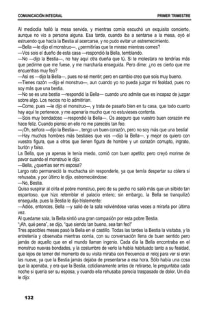 C
CO
OM
MU
UN
NI
IC
CA
AC
CI
IÓ
ÓN
N I
IN
NT
TE
EG
GR
RA
AL
L P
PR
RI
IM
ME
ER
R T
TR
RI
IM
ME
ES
ST
TR
RE
E
132
Al mediodía halló la mesa servida, y mientras comía escuchó un exquisito concierto,
aunque no vio a persona alguna. Esa tarde, cuando iba a sentarse a la mesa, oyó el
estruendo que hacía la Bestia al acercarse, y no pudo evitar un estremecimiento.
—Bella —le dijo el monstruo—, ¿permitirías que te mirase mientras comes?
—Vos sois el dueño de esta casa —respondió la Bella, temblando.
—No —dijo la Bestia—, no hay aquí otra dueña que tú. Si te molestara no tendrías más
que pedirme que me fuese, y me marcharía enseguida. Pero dime: ¿no es cierto que me
encuentras muy feo?
—Así es —dijo la Bella—, pues no sé mentir; pero en cambio creo que sois muy bueno.
—Tienes razón —dijo el monstruo—, aun cuando yo no pueda juzgar mi fealdad, pues no
soy más que una bestia.
—No se es una bestia —respondió la Bella— cuando uno admite que es incapaz de juzgar
sobre algo. Los necios no lo admitirían.
—Come, pues —le dijo el monstruo—, y trata de pasarlo bien en tu casa, que todo cuanto
hay aquí te pertenece, y me apenaría mucho que no estuvieses contenta.
—Sois muy bondadoso —respondió la Bella—. Os aseguro que vuestro buen corazón me
hace feliz. Cuando pienso en ello no me parecéis tan feo.
—¡Oh, señora —dijo la Bestia— , tengo un buen corazón, pero no soy más que una bestia!
—Hay muchos hombres más bestiales que vos —dijo la Bella—, y mejor os quiero con
vuestra figura, que a otros que tienen figura de hombre y un corazón corrupto, ingrato,
burlón y falso.
La Bella, que ya apenas le tenía miedo, comió con buen apetito; pero creyó morirse de
pavor cuando el monstruo le dijo:
—Bella, ¿querrías ser mi esposa?
Largo rato permaneció la muchacha sin responderle, ya que temía despertar su cólera si
rehusaba, y por último le dijo, estremeciéndose:
—No, Bestia.
Quiso suspirar al oírla el pobre monstruo, pero de su pecho no salió más que un silbido tan
espantoso, que hizo retemblar el palacio entero; sin embargo, la Bella se tranquilizó
enseguida, pues la Bestia le dijo tristemente:
—Adiós, entonces, Bella —y salió de la sala volviéndose varias veces a mirarla por última
vez.
Al quedarse sola, la Bella sintió una gran compasión por esta pobre Bestia.
“¡Ah, qué pena”, se dijo, “que siendo tan bueno, sea tan feo!”
Tres apacibles meses pasó la Bella en el castillo. Todas las tardes la Bestia la visitaba, y la
entretenía y observaba mientras comía, con su conversación llena de buen sentido pero
jamás de aquello que en el mundo llaman ingenio. Cada día la Bella encontraba en el
monstruo nuevas bondades, y la costumbre de verlo la había habituado tanto a su fealdad,
que lejos de temer del momento de su visita miraba con frecuencia el reloj para ver si eran
las nueve, ya que la Bestia jamás dejaba de presentarse a esa hora, Sólo había una cosa
que la apenaba, y era que la Bestia, cotidianamente antes de retirarse, le preguntaba cada
noche si quería ser su esposa, y cuando ella rehusaba parecía traspasado de dolor. Un día
le dijo:
 