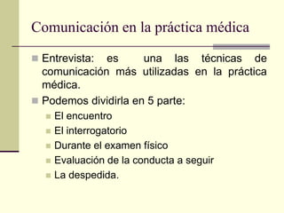 Comunicación en la práctica médica
 Entrevista: es una las técnicas de
comunicación más utilizadas en la práctica
médica.
 Podemos dividirla en 5 parte:
 El encuentro
 El interrogatorio
 Durante el examen físico
 Evaluación de la conducta a seguir
 La despedida.
 