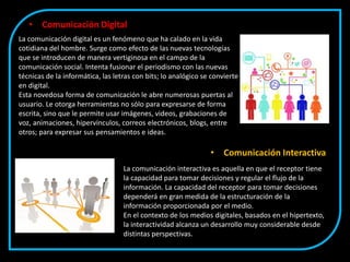 • Comunicación Digital
La comunicación digital es un fenómeno que ha calado en la vida
cotidiana del hombre. Surge como efecto de las nuevas tecnologías
que se introducen de manera vertiginosa en el campo de la
comunicación social. Intenta fusionar el periodismo con las nuevas
técnicas de la informática, las letras con bits; lo analógico se convierte
en digital.
Esta novedosa forma de comunicación le abre numerosas puertas al
usuario. Le otorga herramientas no sólo para expresarse de forma
escrita, sino que le permite usar imágenes, videos, grabaciones de
voz, animaciones, hipervínculos, correos electrónicos, blogs, entre
otros; para expresar sus pensamientos e ideas.
La comunicación interactiva es aquella en que el receptor tiene
la capacidad para tomar decisiones y regular el flujo de la
información. La capacidad del receptor para tomar decisiones
dependerá en gran medida de la estructuración de la
información proporcionada por el medio.
En el contexto de los medios digitales, basados en el hipertexto,
la interactividad alcanza un desarrollo muy considerable desde
distintas perspectivas.
• Comunicación Interactiva
 