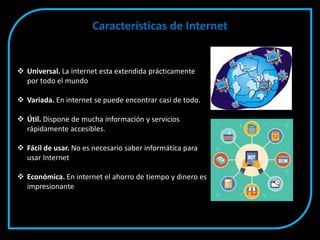Características de Internet
 Universal. La internet esta extendida prácticamente
por todo el mundo
 Variada. En internet se puede encontrar casi de todo.
 Útil. Dispone de mucha información y servicios
rápidamente accesibles.
 Fácil de usar. No es necesario saber informática para
usar Internet
 Económica. En internet el ahorro de tiempo y dinero es
impresionante
 