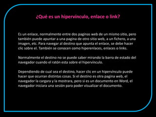 Es un enlace, normalmente entre dos paginas web de un mismo sitio, pero
también puede apuntar a una pagina de otro sitio web, a un fichero, a una
imagen, etc. Para navegar al destino que apunta el enlace, se debe hacer
clic sobre el. También se conocen como hiperenlaces, enlaces o links.
Normalmente el destino no se puede saber mirando la barra de estado del
navegador cuando el ratón esta sobre el hipervínculo.
Dependiendo de cual sea el destino, hacer clic en un hipervínculo puede
hacer que ocurran distintas cosas. Si el destino es otra pagina web, el
navegador la cargara y la mostrara, pero si es un documento en Word, el
navegador iniciara una sesión para poder visualizar el documento.
¿Qué es un hipervínculo, enlace o link?
 