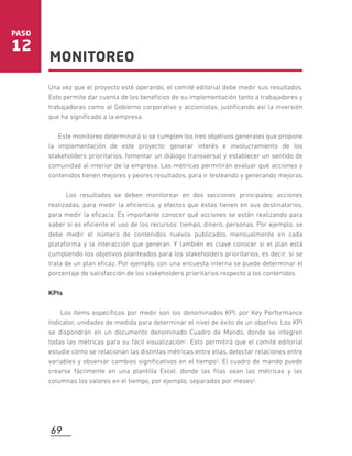 Una vez que el proyecto esté operando, el comité editorial debe medir sus resultados.
Esto permite dar cuenta de los beneﬁcios de su implementación tanto a trabajadores y
trabajadoras como al Gobierno corporativo y accionistas, justiﬁcando así la inversión
que ha signiﬁcado a la empresa.
Este monitoreo determinará si se cumplen los tres objetivos generales que propone
la implementación de este proyecto: generar interés e involucramiento de los
stakeholders prioritarios, fomentar un diálogo transversal y establecer un sentido de
comunidad al interior de la empresa. Las métricas permitirán evaluar qué acciones y
contenidos tienen mejores y peores resultados, para ir testeando y generando mejoras.
Los resultados se deben monitorear en dos secciones principales: acciones
realizadas, para medir la eﬁciencia, y efectos que éstas tienen en sus destinatarios,
para medir la eﬁcacia. Es importante conocer qué acciones se están realizando para
saber si es eﬁciente el uso de los recursos: tiempo, dinero, personas. Por ejemplo, se
debe medir el número de contenidos nuevos publicados mensualmente en cada
plataforma y la interacción que generan. Y también es clave conocer si el plan está
cumpliendo los objetivos planteados para los stakeholders prioritarios, es decir, si se
trata de un plan eﬁcaz. Por ejemplo, con una encuesta interna se puede determinar el
porcentaje de satisfacción de los stakeholders prioritarios respecto a los contenidos.
KPIs
Los ítems especíﬁcos por medir son los denominados KPI, por Key Performance
Indicator, unidades de medida para determinar el nivel de éxito de un objetivo. Los KPI
se dispondrán en un documento denominado Cuadro de Mando, donde se integren
todas las métricas para su fácil visualización1. Esto permitirá que el comité editorial
estudie cómo se relacionan las distintas métricas entre ellas, detectar relaciones entre
variables y observar cambios signiﬁcativos en el tiempo2. El cuadro de mando puede
crearse fácilmente en una plantilla Excel, donde las ﬁlas sean las métricas y las
columnas los valores en el tiempo, por ejemplo, separados por meses3.
MONITOREO
PASO
12
69
 