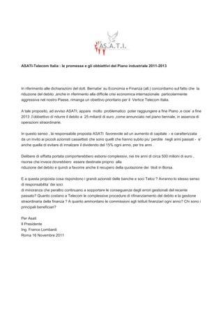 ASATI-Telecom Italia : le promesse e gli obbiettivi del Piano industriale 2011-2013




In riferimento alle dichiarazioni del dott. Bernabe’ su Economia e Finanza (all.) concordiamo sul fatto che la
riduzione del debito ,anche in riferimento alla difficile crisi economica internazionale particolarmente
aggressiva nel nostro Paese, rimanga un obiettivo prioritario per il Vertice Telecom Italia.


A tale proposito, ad avviso ASATI, appare molto problematico poter raggiungere a fine Piano ,e cioe’ a fine
2013 ,l’obbiettivo di ridurre il debito a 25 miliardi di euro ,come annunciato nel piano tiennale, in assenza di
operazioni straordinarie.


In questo senso , la responsabile proposta ASATI favorevole ad un aumento di capitale - e caratterizzata
da un invito ai piccoli azionisti cassettisti che sono quelli che hanno subito piu’ perdite negli anni passati - e’
anche quella di evitare di innalzare il dividendo del 15% ogni anno, per tre anni .


Delibere di siffatta portata comporterebbero esborsi complessivi, nei tre anni di circa 500 milioni di euro ,
risorse che invece dovrebbero essere destinate proprio alla
riduzione del debito e quindi a favorire anche il recupero della quotazione dei titoli in Borsa.


E a questa proposta cosa rispondono i grandi azionisti delle banche e soci Telco ? Avranno lo stesso senso
di responsabilita’ dei soci
di minoranza che peraltro continuano a sopportare le conseguenze degli errori gestionali del recente
passato? Quanto costano a Telecom le complessive procedure di rifinanziamento del debito e la gestione
straordinaria della finanza ? A quanto ammontano le commissioni agli Istituti finanziari ogni anno? Chi sono i
principali beneficiari?


Per Asati
Il Presidente
Ing. Franco Lombardi
Roma 16 Novembre 2011
 