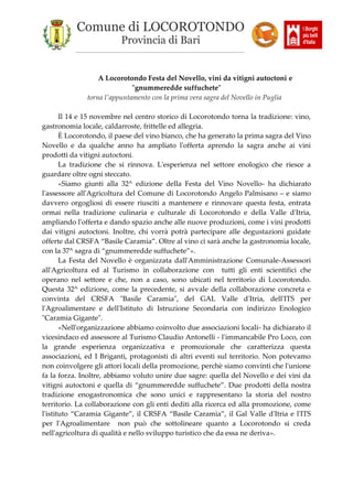 Comune di LOCOROTONDO
Provincia di Bari
_________________________________________________________
A Locorotondo Festa del Novello, vini da vitigni autoctoni e
"gnummeredde suffuchete"
torna l'appuntamento con la prima vera sagra del Novello in Puglia
Il 14 e 15 novembre nel centro storico di Locorotondo torna la tradizione: vino,
gastronomia locale, caldarroste, frittelle ed allegria.
È Locorotondo, il paese del vino bianco, che ha generato la prima sagra del Vino
Novello e da qualche anno ha ampliato l'offerta aprendo la sagra anche ai vini
prodotti da vitigni autoctoni.
La tradizione che si rinnova. L'esperienza nel settore enologico che riesce a
guardare oltre ogni steccato.
«Siamo giunti alla 32^ edizione della Festa del Vino Novello- ha dichiarato
l'assessore all'Agricoltura del Comune di Locorotondo Angelo Palmisano – e siamo
davvero orgogliosi di essere riusciti a mantenere e rinnovare questa festa, entrata
ormai nella tradizione culinaria e culturale di Locorotondo e della Valle d'Itria,
ampliando l'offerta e dando spazio anche alle nuove produzioni, come i vini prodotti
dai vitigni autoctoni. Inoltre, chi vorrà potrà partecipare alle degustazioni guidate
offerte dal CRSFA “Basile Caramia”. Oltre al vino ci sarà anche la gastronomia locale,
con la 37^ sagra di “gnummeredde suffuchete”».
La Festa del Novello è organizzata dall'Amministrazione Comunale-Assessori
all'Agricoltura ed al Turismo in collaborazione con tutti gli enti scientifici che
operano nel settore e che, non a caso, sono ubicati nel territorio di Locorotondo.
Questa 32^ edizione, come la precedente, si avvale della collaborazione concreta e
convinta del CRSFA "Basile Caramia", del GAL Valle d'Itria, dell'ITS per
l'Agroalimentare e dell'Istituto di Istruzione Secondaria con indirizzo Enologico
"Caramia Gigante".
«Nell'organizzazione abbiamo coinvolto due associazioni locali- ha dichiarato il
vicesindaco ed assessore al Turismo Claudio Antonelli - l'immancabile Pro Loco, con
la grande esperienza organizzativa e promozionale che caratterizza questa
associazioni, ed I Briganti, protagonisti di altri eventi sul territorio. Non potevamo
non coinvolgere gli attori locali della promozione, perchè siamo convinti che l'unione
fa la forza. Inoltre, abbiamo voluto unire due sagre: quella del Novello e dei vini da
vitigni autoctoni e quella di “gnummeredde suffuchete”. Due prodotti della nostra
tradizione enogastronomica che sono unici e rappresentano la storia del nostro
territorio. La collaborazione con gli enti dediti alla ricerca ed alla promozione, come
l'istituto “Caramia Gigante”, il CRSFA “Basile Caramia”, il Gal Valle d'Itria e l'ITS
per l'Agroalimentare non può che sottolineare quanto a Locorotondo si creda
nell'agricoltura di qualità e nello sviluppo turistico che da essa ne deriva».
 