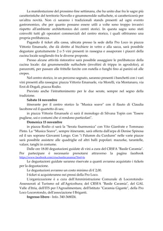 La manifestazione del prossimo fine settimana, che ha unito due fra le sagre più
caratteristiche del territorio Novello e gnummeredde suffuchete, si caratterizzerà per
un'altra novità. Non ci saranno i tradizionali stands presenti ad ogni evento
gastronomico, che per quanto possano essere utili a volte sono troppo invasivi
rispetto all'ambiente architettonico dei centri storici. In questa sagra sono stati
coinvolti tutti gli operatori commerciali del centro storico, i quali offriranno una
propria prelibatezza.
Pagando il ticket alla cassa, ubicata presso la sede della Pro Loco in piazza
Vittorio Emanuele, che dà diritto al bicchiere in vetro e alla sacca, sarà possibile
degustare gratuitamente 2 o 5 vini presenti in rassegna e assaporare i piaceri della
cucina locale scegliendo fra le diverse proposte.
Presso alcune attività ristorative sarà possibile assaggiare le prelibatezze della
cucina locale: dai gnummeredde suffuchete (involtini di trippa in agrodolce), ai
panzerotti, per passare alle frittelle farcite con nutella o funghi fino ai panini ed alle
crepes.
Nel centro storico, in un percorso segnato, saranno presenti i banchetti con i vari
vini presenti alla rassegna: piazza Vittorio Emanuele, via Morelli, via Montanaro, via
Eroi di Dogali, piazza Rodio.
Previsto anche l'intrattenimento per le due serate, sempre nel segno della
tradizione.
Sabato 14 novembre
itinerante per il centro storico la "Musica soave" con il flauto di Claudia
Iacobone ed il quartetto di sax;
in piazza Vittorio Emanuele ci sarà il monologo di Silvana Topin con "Essere
pugliese, usi e costumi che ci rendono particolari".
Domenica 15 novembre
in piazza Rodio ci sarà la "Serata fisarmonica" con Vito Gianfrate e Tommaso
Pinto. La “Musica Soave”, sempre itinerante, sarà offerta dall'arpa di Denise Spinosa
ed il sax soprano Giovanni Longo. Con "i Palumm du Curdunn" nelle varie piazze
sarà possibile assistere alle quadriglie ed altri balli popolari: mazurke, tarantelle,
valzer, tanghi in costume.
Dalle ore 18.00 degustazioni guidate di vini a cura del CRSFA "Basile Caramia".
Per partecipare è necessario prenotarsi attraverso la pagina facebook
https://www.facebook.com/crsa.basilecaramia/?fref=ts
Le degustazioni guidate saranno riservate a quanti avranno acquistato i tickets
per la degustazione.
Le degustazioni avranno un costo minimo di € 2,00.
I ticket si acquisteranno nei pressi della Pro Loco.
L'organizzazione è a cura dell'Amministrazione Comunale di Locorotondo-
Assessorati al Turismo ed all'Agricoltura; del CRSFA "Basile Caramia", del GAL
Valle d'Itria, dell'ITS per l'Agroalimentare, dell'Istituto "Caramia Gigante", della Pro
Loco Locorotondo, dell'associazione I Briganti.
Ingresso libero - Info. 340-368024.
 