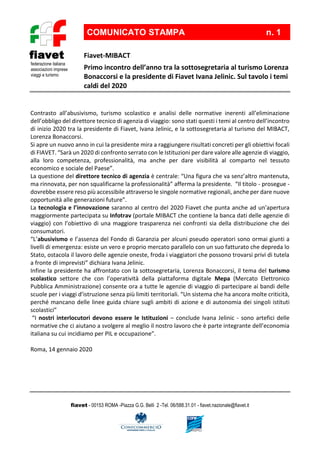 fiavet - 00153 ROMA -Piazza G.G. Belli 2 -Tel. 06/588.31.01 - fiavet.nazionale@fiavet.it
federazione italiana
associazioni imprese
viaggi e turismo
fiavet Fiavet-MIBACT
Primo incontro dell’anno tra la sottosegretaria al turismo Lorenza
Bonaccorsi e la presidente di Fiavet Ivana Jelinic. Sul tavolo i temi
caldi del 2020
COMUNICATO STAMPA n. 1
Contrasto all’abusivismo, turismo scolastico e analisi delle normative inerenti all’eliminazione
dell’obbligo del direttore tecnico di agenzia di viaggio: sono stati questi i temi al centro dell’incontro
di inizio 2020 tra la presidente di Fiavet, Ivana Jelinic, e la sottosegretaria al turismo del MIBACT,
Lorenza Bonaccorsi.
Si apre un nuovo anno in cui la presidente mira a raggiungere risultati concreti per gli obiettivi focali
di FIAVET. “Sarà un 2020 di confronto serrato con le Istituzioni per dare valore alle agenzie di viaggio,
alla loro competenza, professionalità, ma anche per dare visibilità al comparto nel tessuto
economico e sociale del Paese”.
La questione del direttore tecnico di agenzia è centrale: “Una figura che va senz’altro mantenuta,
ma rinnovata, per non squalificarne la professionalità” afferma la presidente. “Il titolo - prosegue -
dovrebbe essere reso più accessibile attraverso le singole normative regionali, anche per dare nuove
opportunità alle generazioni future”.
La tecnologia e l’innovazione saranno al centro del 2020 Fiavet che punta anche ad un’apertura
maggiormente partecipata su Infotrav (portale MIBACT che contiene la banca dati delle agenzie di
viaggio) con l’obiettivo di una maggiore trasparenza nei confronti sia della distribuzione che dei
consumatori.
“L’abusivismo e l’assenza del Fondo di Garanzia per alcuni pseudo operatori sono ormai giunti a
livelli di emergenza: esiste un vero e proprio mercato parallelo con un suo fatturato che depreda lo
Stato, ostacola il lavoro delle agenzie oneste, froda i viaggiatori che possono trovarsi privi di tutela
a fronte di imprevisti” dichiara Ivana Jelinic.
Infine la presidente ha affrontato con la sottosegretaria, Lorenza Bonaccorsi, il tema del turismo
scolastico settore che con l’operatività della piattaforma digitale Mepa (Mercato Elettronico
Pubblica Amministrazione) consente ora a tutte le agenzie di viaggio di partecipare ai bandi delle
scuole per i viaggi d’istruzione senza più limiti territoriali. “Un sistema che ha ancora molte criticità,
perché mancano delle linee guida chiare sugli ambiti di azione e di autonomia dei singoli istituti
scolastici”
“I nostri interlocutori devono essere le Istituzioni – conclude Ivana Jelinic - sono artefici delle
normative che ci aiutano a svolgere al meglio il nostro lavoro che è parte integrante dell’economia
italiana su cui incidiamo per PIL e occupazione”.
Roma, 14 gennaio 2020
 