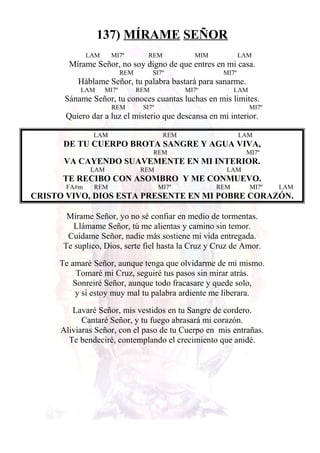 137) MÍRAME SEÑOR
LAM MI7º REM MIM LAM
Mírame Señor, no soy digno de que entres en mi casa.
REM SI7º MI7º
Háblame Señor, tu palabra bastará para sanarme.
LAM MI7º REM MI7º LAM
Sáname Señor, tu conoces cuantas luchas en mis limites.
REM SI7º MI7º
Quiero dar a luz el misterio que descansa en mi interior.
LAM REM LAM
DE TU CUERPO BROTA SANGRE Y AGUA VIVA,
REM MI7º
VA CAYENDO SUAVEMENTE EN MI INTERIOR.
LAM REM LAM
TE RECIBO CON ASOMBRO Y ME CONMUEVO.
FA#m REM MI7º REM MI7º LAM
CRISTO VIVO, DIOS ESTA PRESENTE EN MI POBRE CORAZÓN.
Mírame Señor, yo no sé confiar en medio de tormentas.
Llámame Señor, tú me alientas y camino sin temor.
Cuídame Señor, nadie más sostiene mi vida entregada.
Te suplico, Dios, serte fiel hasta la Cruz y Cruz de Amor.
Te amaré Señor, aunque tenga que olvidarme de mi mismo.
Tomaré mi Cruz, seguiré tus pasos sin mirar atrás.
Sonreiré Señor, aunque todo fracasare y quede solo,
y si estoy muy mal tu palabra ardiente me liberara.
Lavaré Señor, mis vestidos en tu Sangre de cordero.
Cantaré Señor, y tu fuego abrasará mi corazón.
Aliviaras Señor, con el paso de tu Cuerpo en mis entrañas.
Te bendeciré, contemplando el crecimiento que anidé.
 