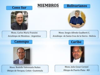 Cono Sur
Mons. Carlos María Franzini
Arzobispo de Mendoza - Argentina
Bolivarianos
Mons. Sergio Alfredo Gualberti C.
Arzobispo de Santa Cruz de la Sierra - Bolivia
Camexpa
Mons. Rodolfo Valenzuela Nuñez
Obispo de Verapaz, Cobán -Guatemala
Mons. Julio Cesar Corniel
Obispo de Puerto Plata - RD
Caribe
MIEMBROS
 