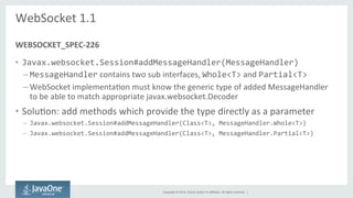 Copyright 
© 
2014, 
Oracle 
and/or 
its 
affiliates. 
All 
rights 
reserved. 
| 
WebSocket 
1.1 
• Javax.websocket.Session#addMessageHandler(MessageHandler) 
– MessageHandler 
contains 
two 
sub 
interfaces, 
Whole<T> 
and 
Partial<T> 
– WebSocket 
implementaSon 
must 
know 
the 
generic 
type 
of 
added 
MessageHandler 
to 
be 
able 
to 
match 
appropriate 
javax.websocket.Decoder 
• SoluSon: 
add 
methods 
which 
provide 
the 
type 
directly 
as 
a 
parameter 
– Javax.websocket.Session#addMessageHandler(Class<T>, 
MessageHandler.Whole<T>) 
– Javax.websocket.Session#addMessageHandler(Class<T>, 
MessageHandler.Partial<T>) 
WEBSOCKET_SPEC-­‐226 
 
