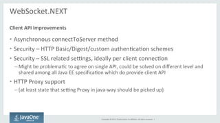 Copyright 
© 
2014, 
Oracle 
and/or 
its 
affiliates. 
All 
rights 
reserved. 
| 
WebSocket.NEXT 
Client 
API 
improvements 
• Asynchronous 
connectToServer 
method 
• Security 
– 
HTTP 
Basic/Digest/custom 
authenScaSon 
schemes 
• Security 
– 
SSL 
related 
sexngs, 
ideally 
per 
client 
connecSon 
– Might 
be 
problemaSc 
to 
agree 
on 
single 
API, 
could 
be 
solved 
on 
different 
level 
and 
shared 
among 
all 
Java 
EE 
specificaSon 
which 
do 
provide 
client 
API 
• HTTP 
Proxy 
support 
– (at 
least 
state 
that 
sexng 
Proxy 
in 
java-­‐way 
should 
be 
picked 
up) 
 