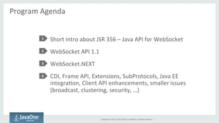 Copyright 
© 
2014, 
Oracle 
and/or 
its 
affiliates. 
All 
rights 
reserved. 
| 
Program 
Agenda 
Short 
intro 
about 
JSR 
356 
– 
Java 
API 
for 
WebSocket 
WebSocket 
API 
1.1 
WebSocket.NEXT 
CDI, 
Frame 
API, 
Extensions, 
SubProtocols, 
Java 
EE 
integraSon, 
Client 
API 
enhancements, 
smaller 
issues 
(broadcast, 
clustering, 
security, 
…) 
1 
2 
3 
4 
 
