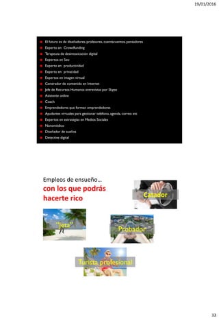 19/01/2016
33
El futuro es de diseñadores, profesores, cuentacuentos,pensadores
Experto en Crowdfunding
Terapeuta de desintoxicación digital
Expertos en Seo
Experto en productividad
Experto en privacidad
Expertos en imagen virtual
Generador de contenido en Internet
Jefe de Recursos Humanos entrevistas por Skype
Asistente online
Coach
Emprendedores que forman emprendedores
Ayudantes virtuales para gestionar teléfono, agenda, correo etc
Expertos en estrategias en Medios Sociales
Nanomédico
Diseñador de sueños
Detective digital
Empleos de ensueño…
con los que podrás
hacerte rico Catador
Probador
Turista profesional
“Jeta”
 
