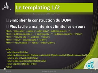 JQuery
⦿Utilisé par 60% des sites !
⦿Fait pour la manipulation du DOM
⦿Efficace, facile, bien documenté
⦿Des tonnes de plugins
  var link = document.createElement('a');
  link.setAttribute('href', 'mylink.htm');
  var elem = document.getElementById("myId");
  elem.appendChild(link);


  $('#myId').append('<a href="mylink.htm">');


2013-04-17                     Développer coté client en 2013   17
 