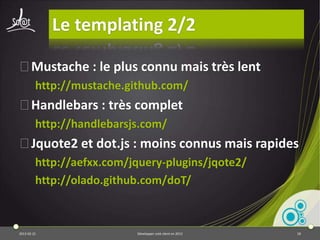 JQuery : bonnes pratiques 1/3
⦿Pas de manipulation de DOM dans les boucles
         var parentDiv = $('#emailList');
         for (var i = 0; i < 100; i++) {
           parentDiv.append('<div>' + i + '</div>');
         }
 ⦿ A la place :
         var parentDiv = $('#emailList');
         var divs = '';
         for (var i = 0; i < 100; i++) {
           divs += '<div>' + i + '</div>';
         }
         parentDiv.html(divs);


2013-04-17                           Développer coté client en 2013   18
 