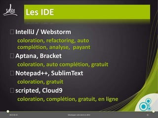 Les Frameworks MVC en JS

⦿Gérer des sites Webs complexes
⦿Nombreuses solutions :
         Angular.js, Backbone.js, Sprout, sammy, Spine,
         Ember.js, batman.js, etc.
 ⦿ Frameworks très jeunes …
 ⦿ … donc c'est un peu le bazar!
 ⦿ Mais très prometteur et incontournable
   dans le futur

2013-04-17                  Développer coté client en 2013   32
 