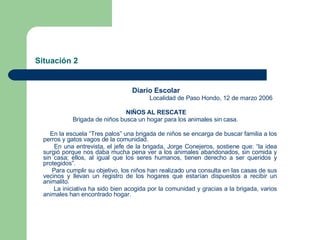 Situación 2 Diario Escolar Localidad de Paso Hondo, 12 de marzo 2006 NIÑOS AL RESCATE Brigada de niños busca un hogar para los animales sin casa. En la escuela “Tres palos” una brigada de niños se encarga de buscar familia a los perros y gatos vagos de la comunidad. En una entrevista, el jefe de la brigada, Jorge Conejeros, sostiene que: “la idea surgió porque nos daba mucha pena ver a los animales abandonados, sin comida y sin casa; ellos, al igual que los seres humanos, tienen derecho a ser queridos y protegidos”. Para cumplir su objetivo, los niños han realizado una consulta en las casas de sus vecinos y llevan un registro de los hogares que estarían dispuestos a recibir un animalito. La iniciativa ha sido bien acogida por la comunidad y gracias a la brigada, varios animales han encontrado hogar. 