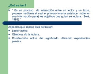 ¿Qué es leer? “  Es un proceso  de interacción entre un lector y un texto, proceso mediante el cual el primero intenta satisfacer (obtener una información para) los objetivos que guían su lectura. (Solé, 1992) ” Aspectos que implica esta definición: Lector activo. Objetivos de la lectura. Construcción activa del significado utilizando experiencias previas. 