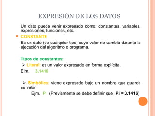 EXPRESIÓN DE LOS DATOS
Un dato puede venir expresado como: constantes, variables,
expresiones, funciones, etc.
 CONSTANTE
Es un dato (de cualquier tipo) cuyo valor no cambia durante la
ejecución del algoritmo o programa.
Tipos de constantes:
 Literal: es un valor expresado en forma explícita.
Ejm. 3.1416
 Simbólica: viene expresado bajo un nombre que guarda
su valor
Ejm. Pi (Previamente se debe definir que Pi = 3.1416)
 