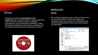 Driver
• También se les llama controladores. Son
programas que complementarán al sistema operativo
para que el CPU pueda reconocer y entablar
comunicación con los dispositivos periféricos. Cada
fabricante de periféricos proporciona un software que
se acopla al kernel para que el dispositivo funcione.
Aplicación
local
• Es el software diseñado para residir en el disco duro
de una computadora. Cuando se instala una
aplicación local, sus archivos son colocados en los
directorios adecuados del disco duro para después
ser ejecutada.
 
