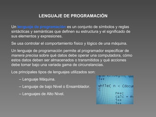 LENGUAJE DE PROGRAMACIÓN Un  lenguaje de programación   es un conjunto de símbolos y reglas sintácticas y semánticas que definen su estructura y el significado de sus elementos y expresiones.  Se usa controlar el comportamiento físico y lógico de una máquina. Un lenguaje de programación permite al programador especificar de  manera precisa  sobre qué datos debe operar una computadora, cómo estos datos deben ser almacenados o transmitidos y qué acciones debe tomar bajo una variada gama de circunstancias. Los principales tipos de lenguajes utilizados son : –  Lenguaje Máquina. –  Lenguaje de bajo Nivel o Ensamblador. –  Lenguajes de Alto Nivel. 