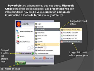1. PowerPoint es la herramienta que nos ofrece Microsoft
   Office para crear presentaciones. Las presentaciones son
   imprescindibles hoy en día ya que permiten comunicar
   información e ideas de forma visual y atractiva.

                                                       Luego Microsoft
                                                       office




Despué
s todos                                                Luego Microsoft
los                                                    office power point
progra
mas


Te metes en inicio
 