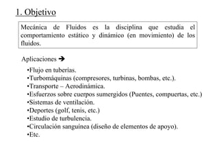 1. Objetivo
Mecánica de Fluidos es la disciplina que estudia el
comportamiento estático y dinámico (en movimiento) de los
fluidos.
•Flujo en tuberías.
•Turbomáquinas (compresores, turbinas, bombas, etc.).
•Transporte – Aerodinámica.
•Esfuerzos sobre cuerpos sumergidos (Puentes, compuertas, etc.)
•Sistemas de ventilación.
•Deportes (golf, tenis, etc.)
•Estudio de turbulencia.
•Circulación sanguínea (diseño de elementos de apoyo).
•Etc.
Aplicaciones
 