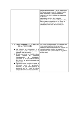 rentas de las empresas y en los ingresos de
los habitantes, provocando ello disminución
en el desempleo y consecuentemente
mejoras en el nivel y calidad de vida de los
ciudadanos.
La inflación significa alza sostenida y
permanente en los precios de los productos,
se produce normalmente por un ajuste de
mercado provocado por un exceso de
demanda o una caída de la producción.
10. EL CICLO ECONÓMICO Y LA BRECHA
DE LA PRODUCCIÓN
 La inflación, el crecimiento, y el
desempleo están relacionados a
través el ciclo económico.
 El ciclo económico es el patrón más o
menos regular de expansión
(recuperación) y contracción
(recesión) de la actividad económica
en torno a la senda tendencial de
producción.
 La brecha de la producción mide la
diferencia entre la producción
efectiva y lo que podría producir la
economía en el nivel de pleno
empleo dado los recursos existentes.
Los ciclos económicos son fluctuaciones del
nivel de actividad económica general.
La función del ciclo económico es explicar los
mecanismos que pueden dar lugar a un
alejamiento de la economía de su trayectoria
a largo plazo
 