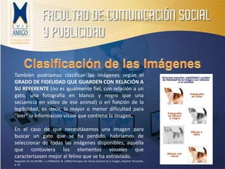 También podríamos clasificar las imágenes según el
GRADO DE FIDELIDAD QUE GUARDEN CON RELACIÓN A
SU REFERENTE (no es igualmente fiel, con relación a un
gato, una fotografía en blanco y negro que una
secuencia en vídeo de ese animal) o en función de la
legibilidad, es decir, la mayor o menor dificultad para
"leer" la información visual que contiene la imagen.
En el caso de que necesitásemos una imagen para
buscar un gato que se ha perdido, habríamos de
seleccionar de todas las imágenes disponibles, aquélla
que contuviera los elementos visuales que
caracterizasen mejor al felino que se ha extraviado.
Adaptado de VILLAFAÑE, J. y MÍNGUEZ, N. (1996) Principios de Teoría General de la Imagen, Madrid: Paraninfo,
p. 32
 