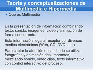 Teoría y conceptualizaciones de
Multimedia e Hipermedia
 Que es Multimedia
Es la presentación de información combinando
texto, sonido, imágenes, vídeo y animación de
forma concurrente.
Esta información llega al receptor por diversos
medios electrónicos (Web, CD, DVD, etc.)
Para captar la atención del auditorio se utiliza
fotografías y animación deslumbrantes,
mezclando sonido, vídeo clips, texto informativo
con control interactivo del proceso.
 