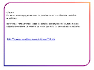 </html>
Podemos ver esa página en marcha para hacernos una idea exacta de los
resultados.

Referencia: Para aprender todos los detalles del lenguaje HTML tenemos en
DesarrolloWeb.com un Manual de HTML que hará las delicias de sus lectores.




http://www.desarrolloweb.com/articulos/711.php
 