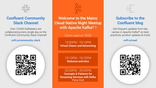 2
Confluent Community
Slack Channel
Over 10,000 Kafkateers are
collaborating every single day on the
Confluent Community Slack channel!
cnfl.io/community-slack
Subscribe to the
Confluent blog
Get frequent updates from key
names in Apache Kafka®
on best
practices, product updates & more!
cnfl.io/read
Welcome to the Mainz
Cloud Native Night Meetup
with Apache Kafka® !
Zoom open at 19:00
19:00PM - 19:10PM
Virtual Cheers and Networking
19:10PM - 19:15PM
Welcome and Intro
20:00PM - 20:00PM
Concepts & Patterns for
Streaming Services with Kafka
Perry Krol
 
