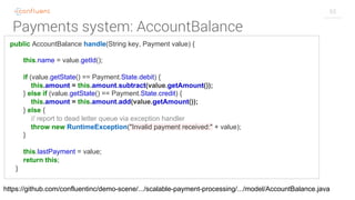 65
Payments system: AccountBalance
public AccountBalance handle(String key, Payment value) {
this.name = value.getId();
if (value.getState() == Payment.State.debit) {
this.amount = this.amount.subtract(value.getAmount());
} else if (value.getState() == Payment.State.credit) {
this.amount = this.amount.add(value.getAmount());
} else {
// report to dead letter queue via exception handler
throw new RuntimeException("Invalid payment received:" + value);
}
this.lastPayment = value;
return this;
}
https://github.com/confluentinc/demo-scene/.../scalable-payment-processing/.../model/AccountBalance.java
 