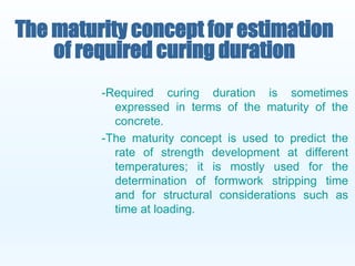 -Required curing duration is sometimes
expressed in terms of the maturity of the
concrete.
-The maturity concept is used to predict the
rate of strength development at different
temperatures; it is mostly used for the
determination of formwork stripping time
and for structural considerations such as
time at loading.
The maturity concept for estimation
of required curing duration
 