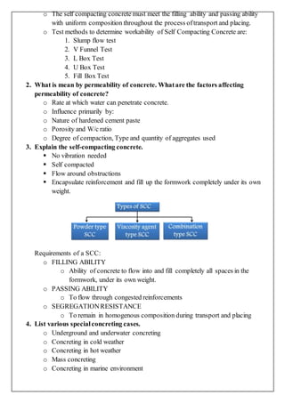o The self compacting concrete must meet the filling ability and passing ability
with uniform composition throughout the process oftransport and placing.
o Test methods to determine workability of Self Compacting Concrete are:
1. Slump flow test
2. V Funnel Test
3. L Box Test
4. U Box Test
5. Fill Box Test
2. What is mean by permeability of concrete. Whatare the factors affecting
permeability of concrete?
o Rate at which water can penetrate concrete.
o Influence primarily by:
o Nature of hardened cement paste
o Porosity and W/c ratio
o Degree of compaction, Type and quantity of aggregates used
3. Explain the self-compacting concrete.
 No vibration needed
 Self compacted
 Flow around obstructions
 Encapsulate reinforcement and fill up the formwork completely under its own
weight.
Requirements of a SCC:
o FILLING ABILITY
o Ability of concrete to flow into and fill completely all spaces in the
formwork, under its own weight.
o PASSING ABILITY
o To flow through congested reinforcements
o SEGREGATIONRESISTANCE
o To remain in homogenous composition during transport and placing
4. List various specialconcreting cases.
o Underground and underwater concreting
o Concreting in cold weather
o Concreting in hot weather
o Mass concreting
o Concreting in marine environment
 