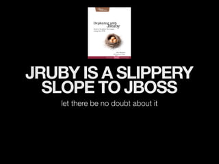 JRUBY IS A SLIPPERY
  SLOPE TO JBOSS
    let there be no doubt about it
 