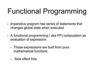 Functional Programming
• Imperative program has series of statements that
changes global state when executed
• A functional programming ( aka FP) computation as
evaluation of expression.
• Those expressions are built from pure
mathematical functions
• Side effect free
 