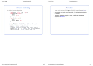 Structure Embedding
Can embed structures anonymously:
type Point struct { X, Y int }
type Circle struct {
Point
Radius string
}
type Rect struct {
Point
Width, Height int
}
var c1 Circle //initialized with "zero" values
c1.X = 1 //ok: c1.Point.X = 1
c1.Y = 1 //ok: c1.Point.Y = 1
//cannot initialize through anon struct directly
c1 = { X: 2, Y: 2 } //error, must use intermediate
c2 = { Point{X: 2, Y: 2}, Radius: 2 } //ok
11/27/24, 12:28 PM Concurrent Programming in Go
https://zdu.binghamton.edu/cs571/slides/golang/golang.html 25/32
Goroutines
Simply precede function call with go keyword, to run call in a separate goroutine.
Goroutines are ike a thread, but very lightweight. Can easily have tens or hundreds
of thousands.
An example which uses a goroutine to display a spinner while performing a
computation: fib-spinner.go.
11/27/24, 12:28 PM Concurrent Programming in Go
https://zdu.binghamton.edu/cs571/slides/golang/golang.html 26/32
 