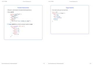 Switch Statements
Basically a multi-branch if. No default fall-through behavior.
Basic switch:
switch coinflip() {
case "heads":
heads++
case "tails":
tails++
default:
fmt.Print("coin landed on edge!")
}
A tagless switch does not have an operand, simply test cases:
func Signum(x int) int {
switch {
case x > 0:
return +1
case x < 0:
return -1
default:
return 0
}
}
11/27/24, 12:28 PM Concurrent Programming in Go
https://zdu.binghamton.edu/cs571/slides/golang/golang.html 13/32
Type Switch
Can switch on the type of an expression:
var z int
switch t := x.(type) {
case int:
z = t*2
case string:
z = len(t)*2
default:
z = 1
}
11/27/24, 12:28 PM Concurrent Programming in Go
https://zdu.binghamton.edu/cs571/slides/golang/golang.html 14/32
 